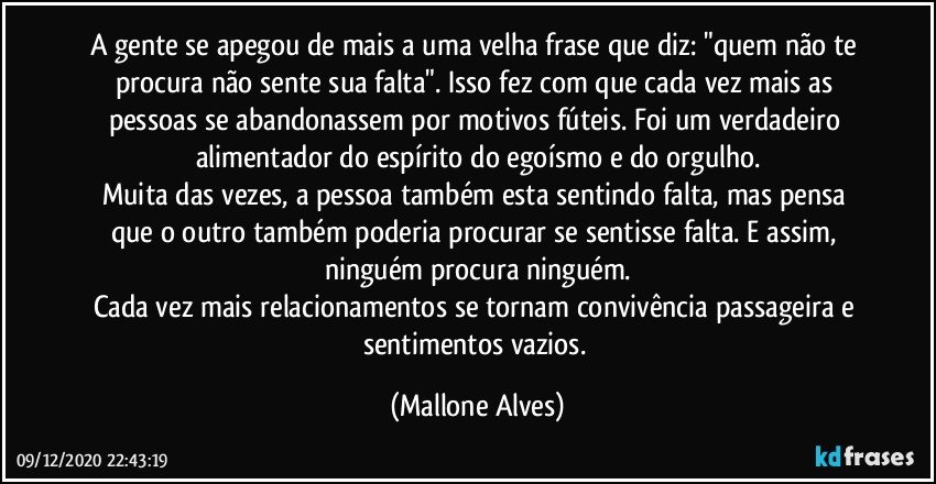 A gente se apegou de mais a uma velha frase que diz: "quem não te procura não sente sua falta". Isso fez com que cada vez mais as pessoas se abandonassem por motivos fúteis. Foi um verdadeiro alimentador do espírito do egoísmo e do orgulho.
Muita das vezes, a pessoa também esta sentindo falta, mas pensa que o outro também poderia procurar se sentisse falta. E assim, ninguém procura ninguém.
Cada vez mais relacionamentos se tornam convivência passageira e sentimentos vazios. (Mallone Alves)