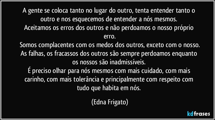 A gente se coloca tanto no lugar do outro, tenta entender tanto o outro e nos esquecemos de entender a nós mesmos. 
Aceitamos os erros dos outros e não perdoamos o nosso próprio erro.
Somos complacentes com os medos dos outros, exceto com o nosso.
As falhas, os fracassos dos outros são sempre perdoamos enquanto os nossos são inadmissíveis. 
É preciso olhar para nós mesmos com mais cuidado, com mais carinho, com mais tolerância e principalmente com respeito com tudo que habita em nós. (Edna Frigato)