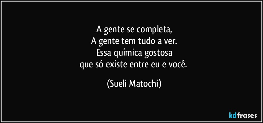 A gente se completa,
A gente tem tudo a ver.
Essa química gostosa
que só existe entre eu e você. (Sueli Matochi)