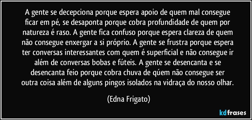 A gente se decepciona porque espera apoio de quem mal consegue ficar em pé, se desaponta  porque cobra profundidade de quem por natureza é raso. A gente fica confuso porque espera clareza de quem não consegue enxergar a si próprio. A gente se frustra porque espera ter conversas interessantes com quem é superficial e não consegue ir além de conversas bobas e fúteis. A gente se desencanta e se desencanta feio porque cobra chuva de qúem não consegue ser outra coisa além de alguns pingos isolados na vidraça do nosso olhar. (Edna Frigato)