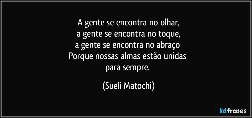 A gente se encontra no olhar,
a gente se encontra no toque,
a gente se encontra no abraço 
Porque nossas almas estão unidas 
para sempre. (Sueli Matochi)