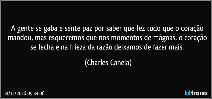 A gente se gaba e sente paz por saber que fez tudo que o coração mandou, mas esquecemos que nos momentos de mágoas, o coração se fecha e na frieza da razão deixamos de fazer mais. (Charles Canela)