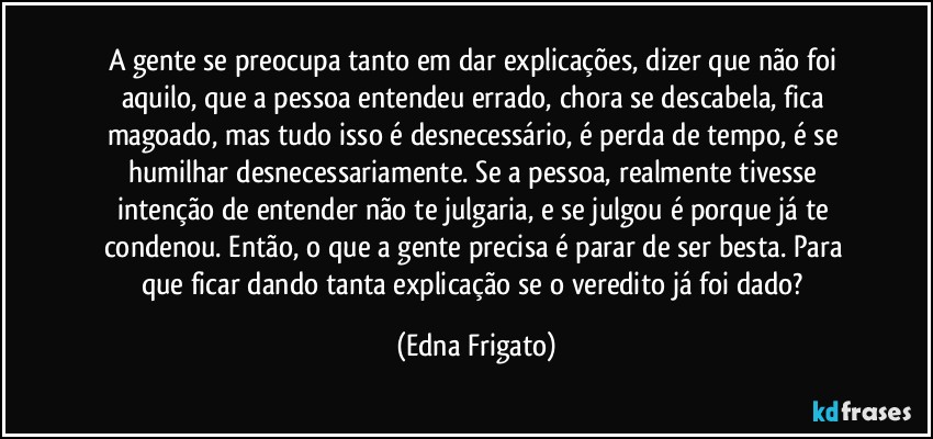 A gente se preocupa tanto em dar explicações, dizer que não foi aquilo, que a pessoa entendeu errado, chora se descabela, fica magoado, mas tudo isso é desnecessário, é perda de tempo, é se humilhar desnecessariamente. Se a pessoa, realmente tivesse intenção de entender não te julgaria, e se julgou é porque já te condenou. Então, o que a gente precisa é parar de ser besta. Para que ficar dando tanta explicação se o veredito já foi dado? (Edna Frigato)