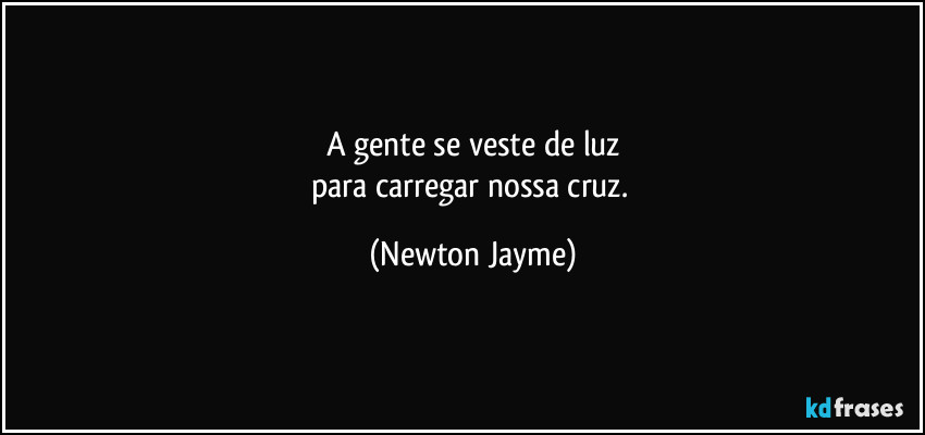 A gente se veste de luz
para carregar nossa cruz. (Newton Jayme)