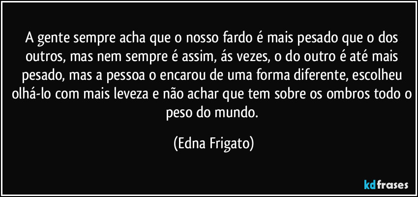 A gente sempre acha que o nosso fardo é mais pesado que o dos outros, mas nem sempre é assim, ás vezes, o do outro é até mais pesado, mas a pessoa o encarou de uma forma diferente, escolheu olhá-lo com mais leveza e não achar que tem sobre os ombros todo o peso do mundo. (Edna Frigato)