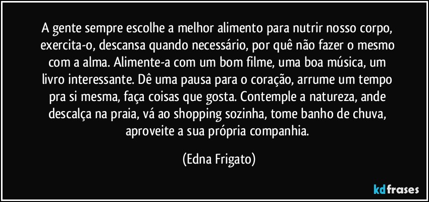 A gente sempre escolhe a melhor alimento para nutrir nosso corpo, exercita-o, descansa quando necessário, por quê não fazer o mesmo com a alma. Alimente-a com um bom filme, uma boa música, um livro interessante. Dê uma pausa para o coração, arrume um tempo pra si mesma, faça coisas que gosta. Contemple a natureza, ande descalça na praia, vá ao shopping sozinha, tome banho de chuva, aproveite a sua própria companhia. (Edna Frigato)