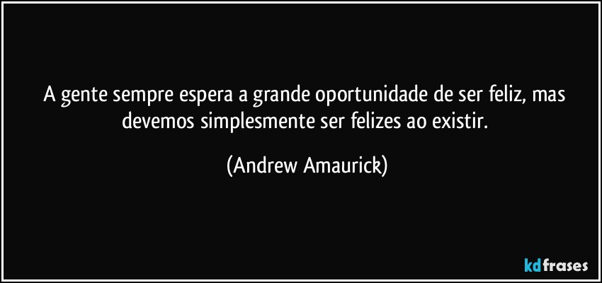 A gente sempre espera a grande oportunidade de ser feliz, mas devemos simplesmente ser felizes ao existir. (Andrew Amaurick)