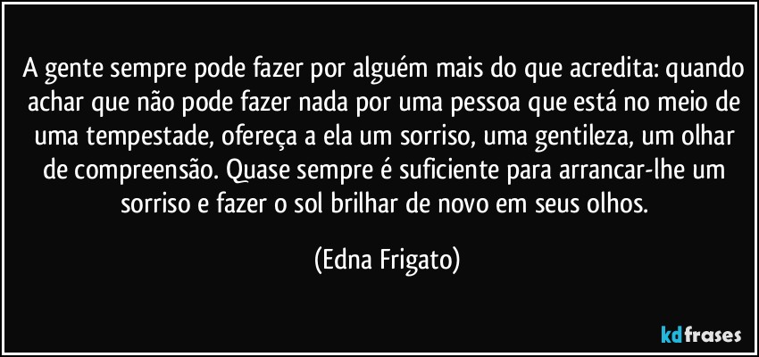 A gente sempre pode fazer por alguém mais do que acredita: quando achar que não pode fazer nada por uma pessoa que está no meio de uma tempestade, ofereça a ela um sorriso, uma gentileza, um olhar de compreensão. Quase sempre é suficiente para arrancar-lhe um sorriso e fazer o sol brilhar de novo em seus olhos. (Edna Frigato)