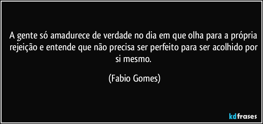 A gente só amadurece de verdade no dia em que olha para a própria rejeição e entende que não precisa ser perfeito para ser acolhido por si mesmo. (Fabio Gomes)
