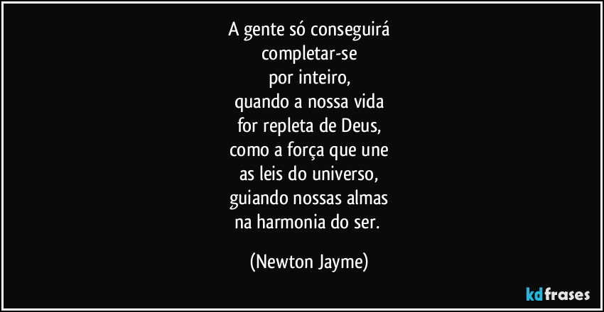 A gente só conseguirá
completar-se
por inteiro,
quando a nossa vida
for repleta de Deus,
como a força que une
as leis do universo,
guiando nossas almas
na harmonia do ser. (Newton Jayme)