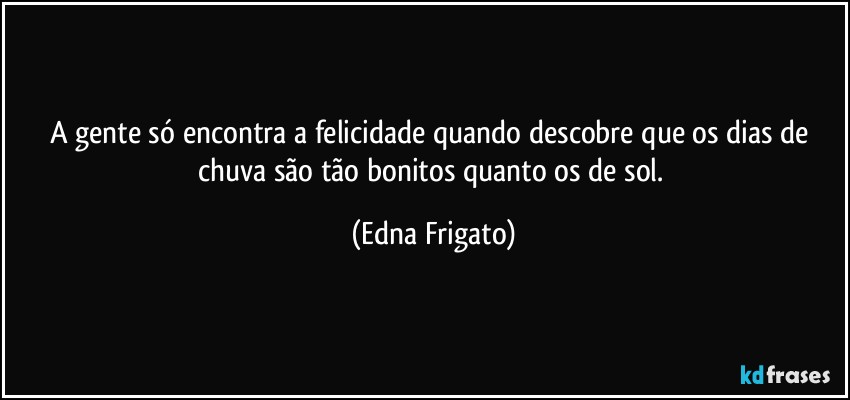 A gente só encontra a felicidade quando descobre que os dias de chuva são tão bonitos quanto os de sol. (Edna Frigato)