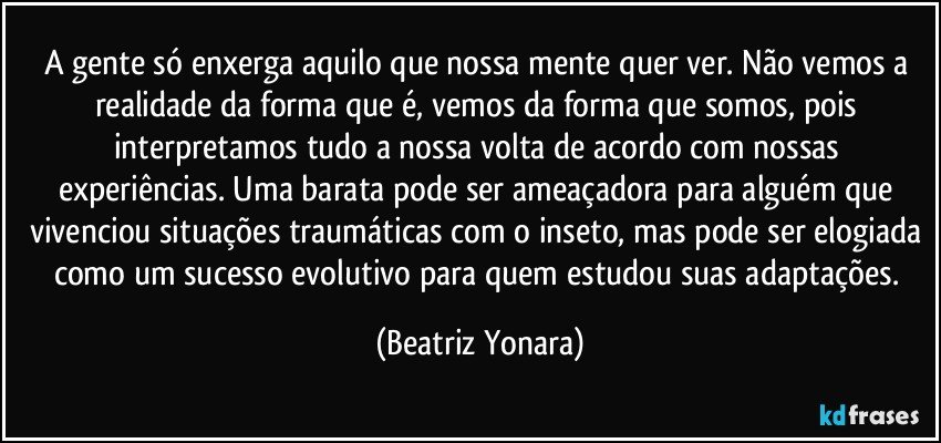 A gente só enxerga aquilo que nossa mente quer ver. Não vemos a realidade da forma que é, vemos da forma que somos, pois interpretamos tudo a nossa volta de acordo com nossas experiências. Uma barata pode ser ameaçadora para alguém que vivenciou situações traumáticas com o inseto, mas pode ser elogiada como um sucesso evolutivo para quem estudou suas adaptações. (Beatriz Yonara)