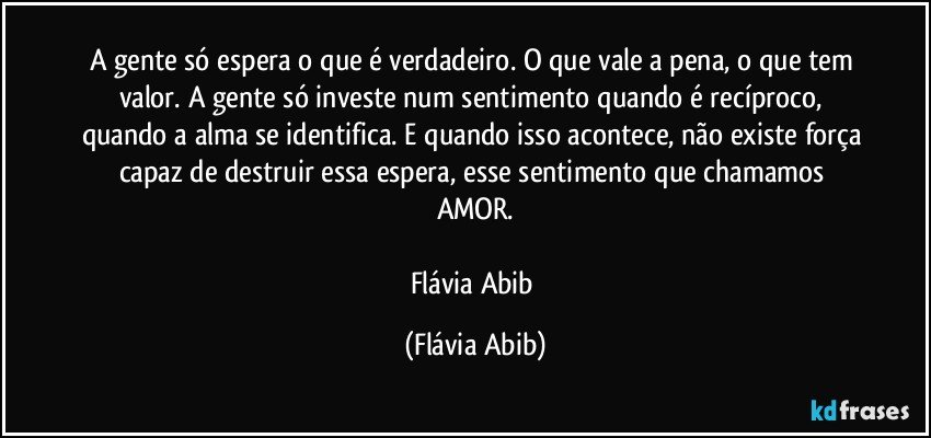 A gente só espera o que é verdadeiro. O que vale a pena, o que tem valor. A gente só investe num sentimento quando é recíproco, quando a alma se identifica. E quando isso acontece, não existe força capaz de destruir essa espera, esse sentimento que chamamos AMOR.

Flávia Abib (Flávia Abib)