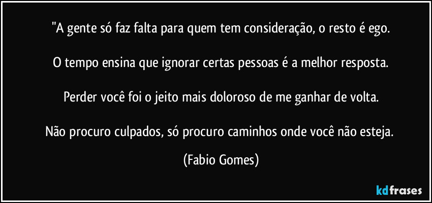 "A gente só faz falta para quem tem consideração, o resto é ego.

O tempo ensina que ignorar certas pessoas é a melhor resposta.

Perder você foi o jeito mais doloroso de me ganhar de volta.

Não procuro culpados, só procuro caminhos onde você não esteja. (Fabio Gomes)