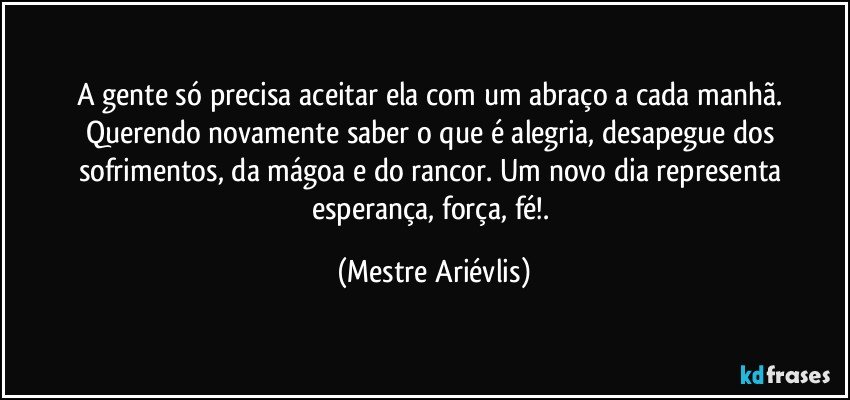 A gente só precisa aceitar ela com um abraço a cada manhã. Querendo novamente saber o que é alegria, desapegue dos sofrimentos, da mágoa e do rancor. Um novo dia representa esperança, força, fé!. (Mestre Ariévlis)