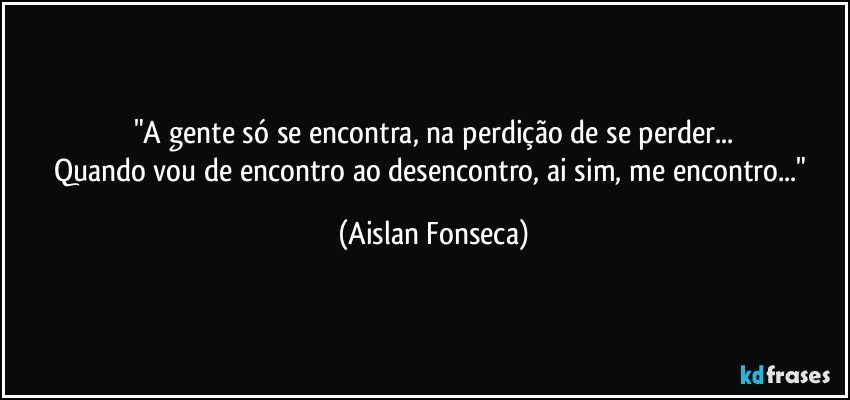 "A gente só se encontra, na perdição de se perder...
Quando vou de encontro ao desencontro, ai sim, me encontro..." (Aislan Fonseca)