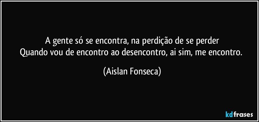 A gente só se encontra, na perdição de se perder
Quando vou de encontro ao desencontro, ai sim, me encontro. (Aislan Fonseca)