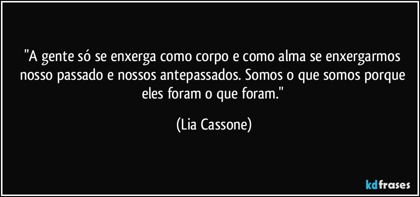 "A gente só se enxerga como corpo e como alma se enxergarmos nosso passado e nossos antepassados. Somos o que somos porque eles foram o que foram." (Lia Cassone)