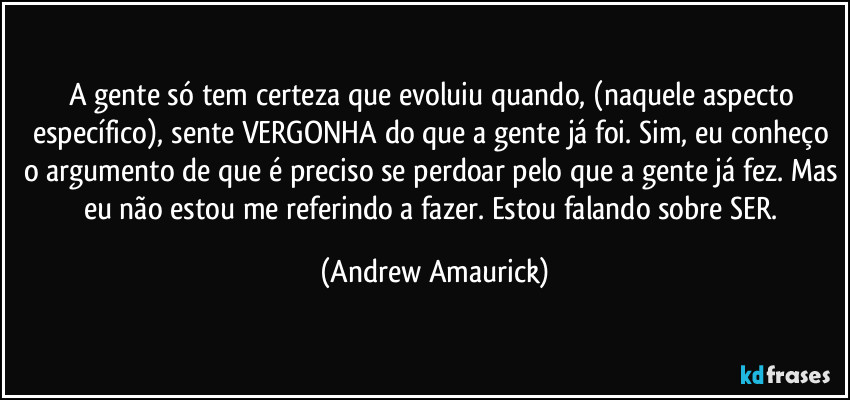 A gente só tem certeza que evoluiu quando, (naquele aspecto específico), sente VERGONHA do que a gente já foi. Sim, eu conheço o argumento de que é preciso se perdoar pelo que a gente já fez. Mas eu não estou me referindo a fazer. Estou falando sobre SER. (Andrew Amaurick)