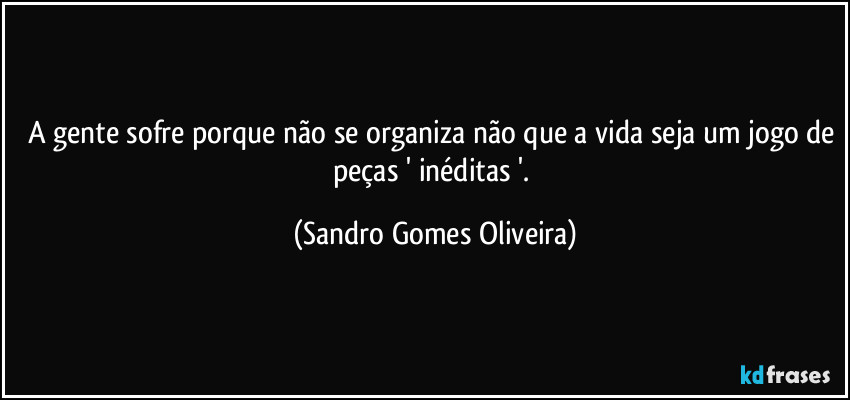 A gente sofre porque não se organiza não que a vida seja um jogo de peças ' inéditas '. (Sandro Gomes Oliveira)