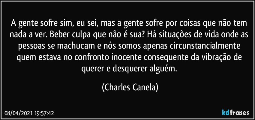 A gente sofre sim, eu sei, mas a gente sofre por coisas que não tem nada a ver. Beber culpa que não é sua? Há situações de vida onde as pessoas se machucam e nós somos apenas circunstancialmente quem estava no confronto inocente consequente da vibração de querer e desquerer alguém. (Charles Canela)