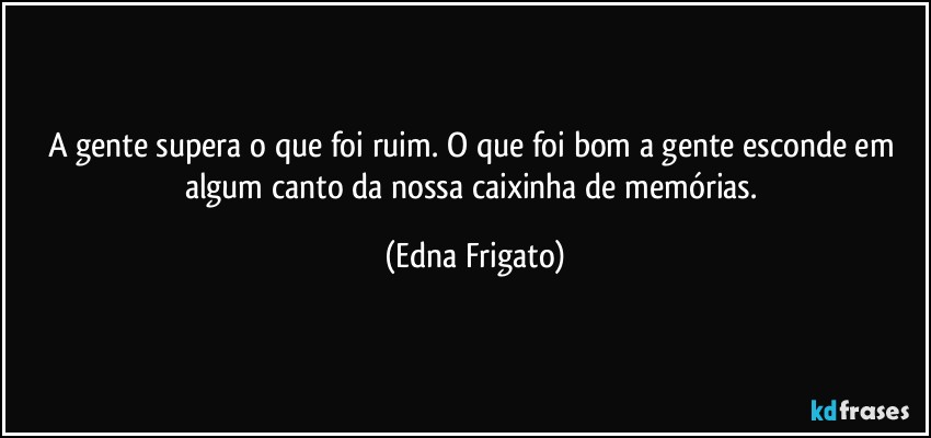 A gente supera o que foi ruim. O que foi bom a gente esconde em algum canto da nossa caixinha de memórias. (Edna Frigato)