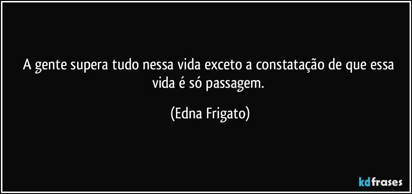 A gente supera tudo nessa vida exceto a constatação de que essa vida é só passagem. (Edna Frigato)