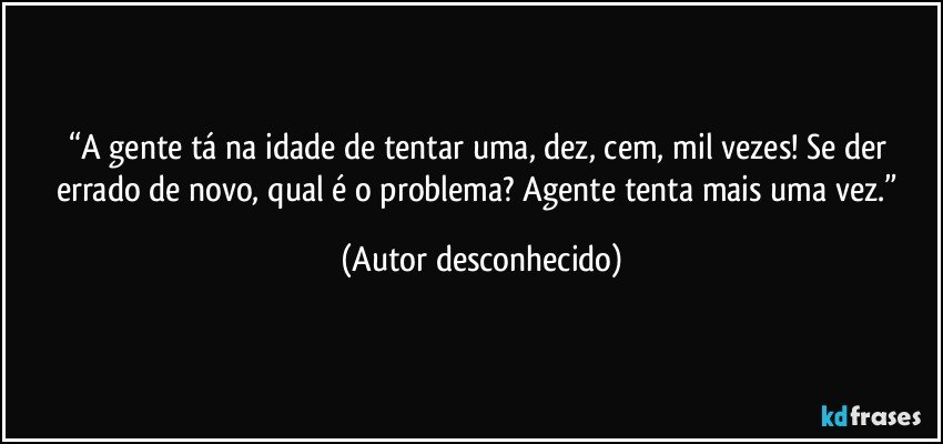 “A gente tá na idade de tentar uma, dez, cem, mil vezes! Se der errado de novo, qual é o problema? Agente tenta mais uma vez.” (Autor desconhecido)