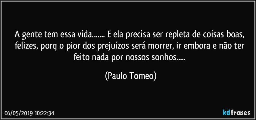 A gente tem essa vida... E ela precisa ser repleta de coisas boas, felizes, porq o pior dos prejuízos será morrer, ir embora e não ter feito nada por nossos sonhos... (Paulo Tomeo)