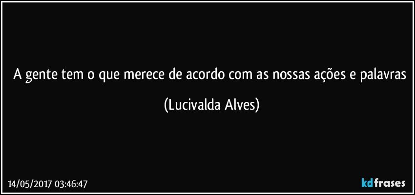 A gente tem o que merece de acordo com as nossas ações e palavras (Lucivalda Alves)