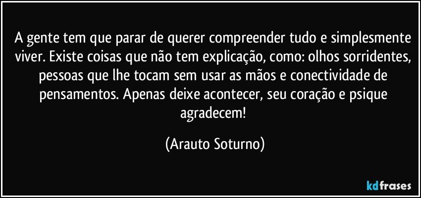 A gente tem que parar de querer compreender tudo e simplesmente viver. Existe coisas que não tem explicação, como: olhos sorridentes, pessoas que lhe tocam sem usar as mãos e conectividade de pensamentos. Apenas deixe acontecer, seu coração e psique agradecem! (Arauto Soturno)