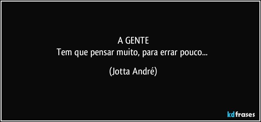 A GENTE
Tem que pensar muito, para errar pouco... (Jotta André)