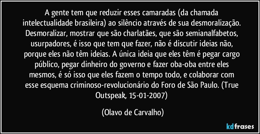 A gente tem que reduzir esses camaradas (da chamada intelectualidade brasileira) ao silêncio através de sua desmoralização. Desmoralizar, mostrar que são charlatães, que são semianalfabetos, usurpadores, é isso que tem que fazer, não é discutir ideias não, porque eles não têm ideias. A única ideia que eles têm é pegar cargo público, pegar dinheiro do governo e fazer oba-oba entre eles mesmos, é só isso que eles fazem o tempo todo, e colaborar com esse esquema criminoso-revolucionário do Foro de São Paulo. (True Outspeak, 15-01-2007) (Olavo de Carvalho)