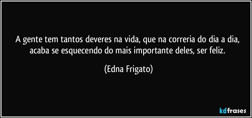 A gente tem tantos deveres na vida, que na correria do dia a dia, acaba se esquecendo do mais importante deles, ser feliz. (Edna Frigato)