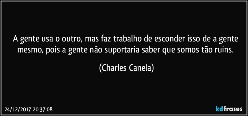 A gente usa o outro, mas faz trabalho de esconder isso de a gente mesmo, pois a gente não suportaria saber que somos tão ruins. (Charles Canela)