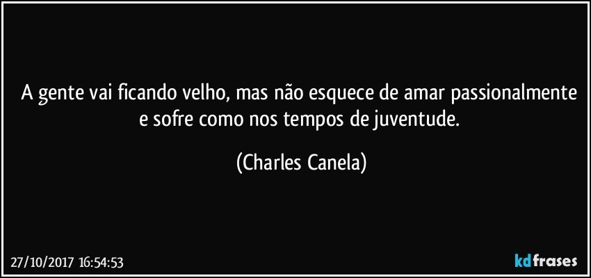 A gente vai ficando velho, mas não esquece de amar passionalmente e sofre como nos tempos de juventude. (Charles Canela)