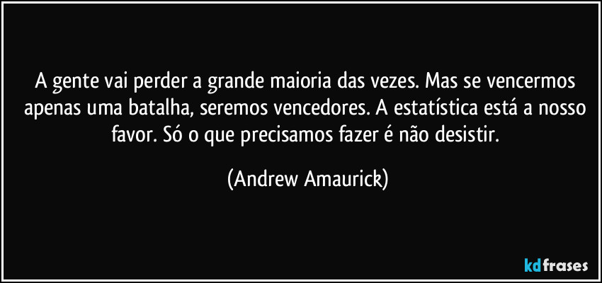 A gente vai perder a grande maioria das vezes. Mas se vencermos apenas uma batalha, seremos vencedores. A estatística está a nosso favor. Só o que precisamos fazer é não desistir. (Andrew Amaurick)