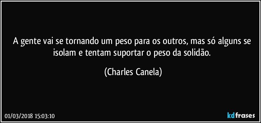 A gente vai se tornando um peso para os outros, mas só alguns se isolam e tentam suportar o peso da solidão. (Charles Canela)