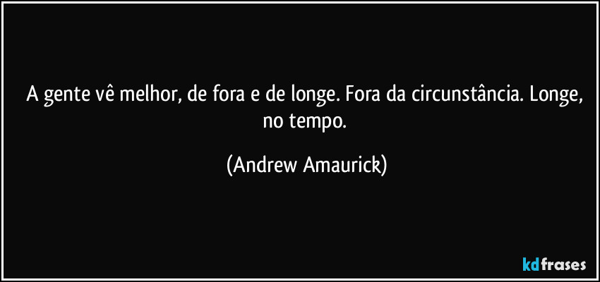 A gente vê melhor, de fora e de longe. Fora da circunstância. Longe, no tempo. (Andrew Amaurick)