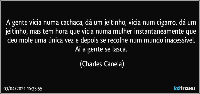 A gente vicia numa cachaça, dá um jeitinho, vicia num cigarro, dá um jeitinho, mas tem hora que vicia numa mulher instantaneamente que deu mole uma única vez e depois se recolhe num mundo inacessível. Aí a gente se lasca. (Charles Canela)