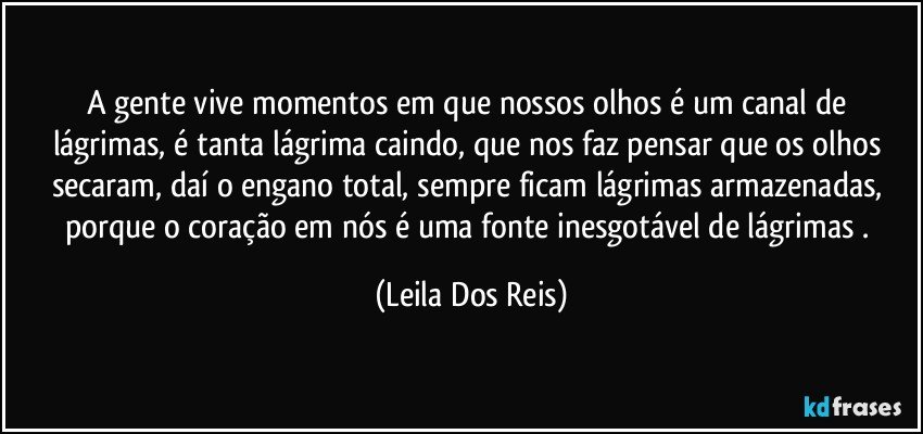 A gente vive momentos em que nossos olhos é um canal de   lágrimas,  é tanta lágrima caindo, que nos faz pensar  que os olhos secaram, daí o engano total, sempre ficam lágrimas armazenadas, porque  o coração em nós  é uma fonte inesgotável de lágrimas . (Leila Dos Reis)