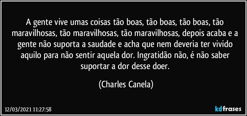 A gente vive umas coisas tão boas, tão boas, tão boas, tão maravilhosas, tão maravilhosas, tão maravilhosas, depois acaba e a gente não suporta a saudade e acha que nem deveria ter vivido aquilo para não sentir aquela dor. Ingratidão não, é não saber suportar a dor desse doer. (Charles Canela)