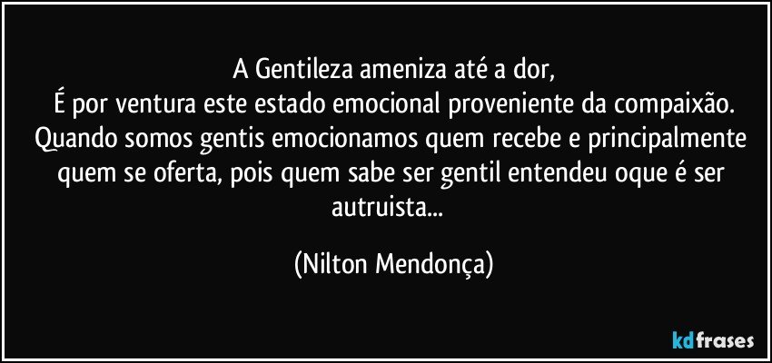 A Gentileza ameniza até a dor,
É por ventura este estado emocional proveniente da compaixão.
Quando somos gentis emocionamos quem recebe e principalmente quem se oferta, pois quem sabe ser gentil entendeu oque é ser autruista...⁠ (Nilton Mendonça)