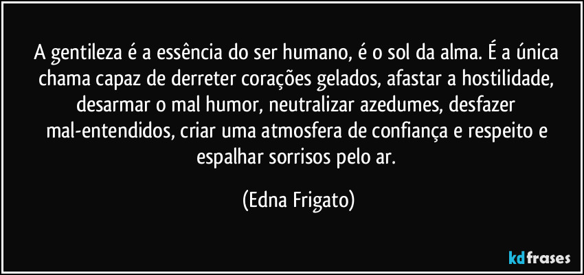 A gentileza é a essência do ser humano, é o sol da alma. É a única chama capaz de derreter corações gelados, afastar a hostilidade, desarmar o mal humor, neutralizar azedumes, desfazer mal-entendidos, criar uma atmosfera de confiança e respeito e espalhar sorrisos pelo ar. (Edna Frigato)