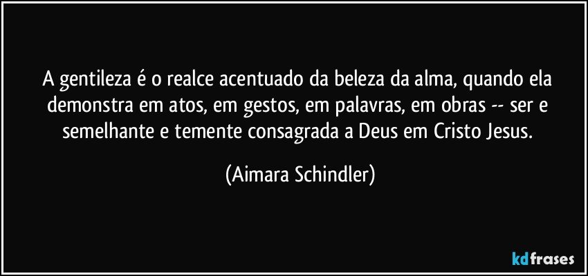 A gentileza é o realce acentuado da beleza da alma, quando ela demonstra em atos, em gestos, em palavras, em obras -- ser e semelhante e temente consagrada a Deus em Cristo Jesus. (Aimara Schindler)