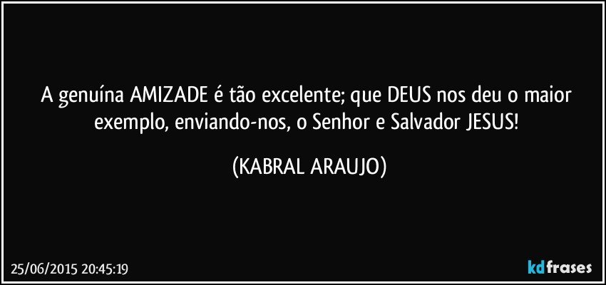 A genuína AMIZADE é tão excelente; que DEUS nos deu o maior exemplo, enviando-nos, o Senhor e Salvador JESUS! (KABRAL ARAUJO)