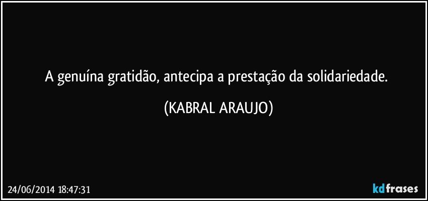 A genuína gratidão, antecipa a prestação da solidariedade. (KABRAL ARAUJO)