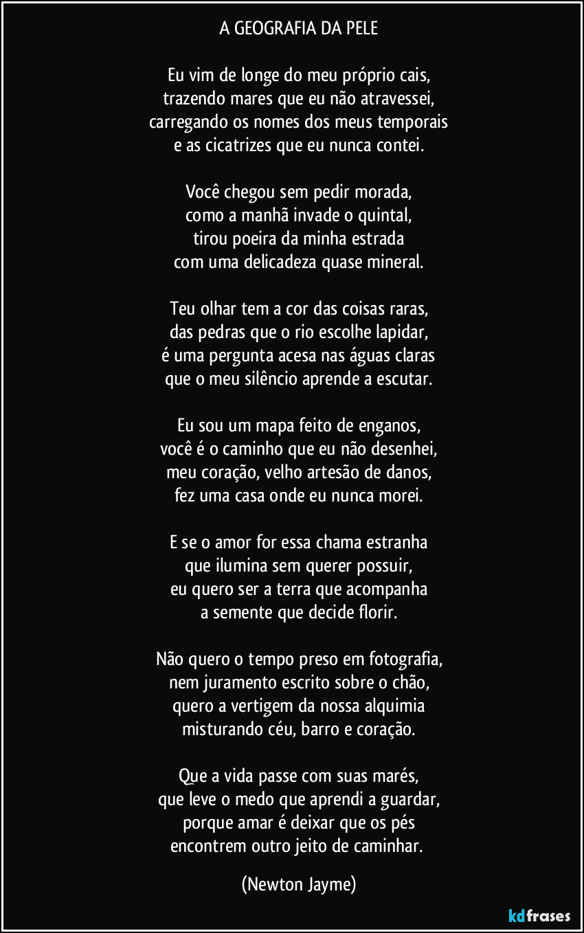 A GEOGRAFIA DA PELE

Eu vim de longe do meu próprio cais,
trazendo mares que eu não atravessei,
carregando os nomes dos meus temporais
e as cicatrizes que eu nunca contei.

Você chegou sem pedir morada,
como a manhã invade o quintal,
tirou poeira da minha estrada
com uma delicadeza quase mineral.

Teu olhar tem a cor das coisas raras,
das pedras que o rio escolhe lapidar,
é uma pergunta acesa nas águas claras
que o meu silêncio aprende a escutar.

Eu sou um mapa feito de enganos,
você é o caminho que eu não desenhei,
meu coração, velho artesão de danos,
fez uma casa onde eu nunca morei.

E se o amor for essa chama estranha
que ilumina sem querer possuir,
eu quero ser a terra que acompanha
a semente que decide florir.

Não quero o tempo preso em fotografia,
nem juramento escrito sobre o chão,
quero a vertigem da nossa alquimia
misturando céu, barro e coração.

Que a vida passe com suas marés,
que leve o medo que aprendi a guardar,
porque amar é deixar que os pés
encontrem outro jeito de caminhar. (Newton Jayme)