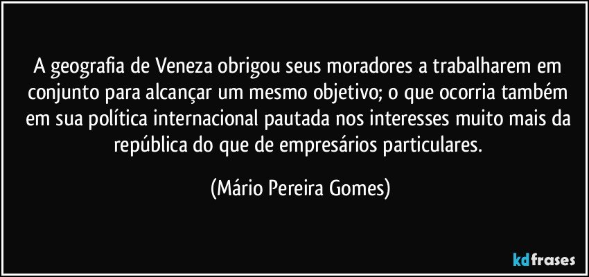 A geografia de Veneza obrigou seus moradores a trabalharem em conjunto para alcançar um mesmo objetivo; o que ocorria também em sua política internacional pautada nos interesses muito mais da república do que de empresários particulares. (Mário Pereira Gomes)