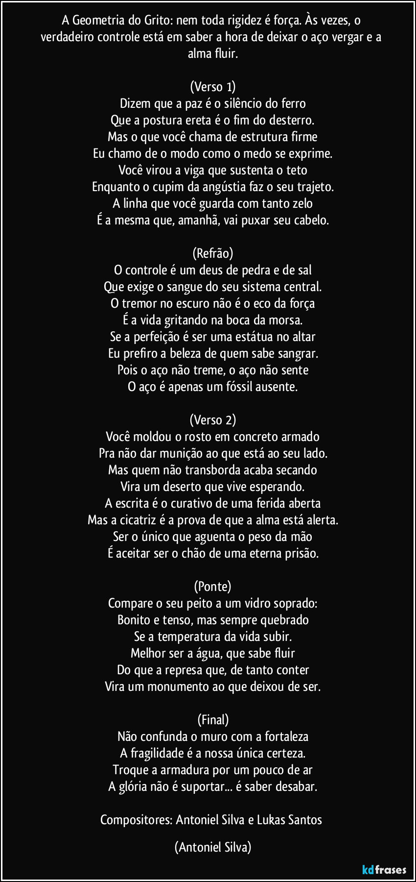 A Geometria do Grito: nem toda rigidez é força. Às vezes, o verdadeiro controle está em saber a hora de deixar o aço vergar e a alma fluir.

(Verso 1)
Dizem que a paz é o silêncio do ferro
Que a postura ereta é o fim do desterro.
Mas o que você chama de estrutura firme
Eu chamo de o modo como o medo se exprime.
Você virou a viga que sustenta o teto
Enquanto o cupim da angústia faz o seu trajeto.
A linha que você guarda com tanto zelo
É a mesma que, amanhã, vai puxar seu cabelo.

(Refrão)
O controle é um deus de pedra e de sal
Que exige o sangue do seu sistema central.
O tremor no escuro não é o eco da força
É a vida gritando na boca da morsa.
Se a perfeição é ser uma estátua no altar
Eu prefiro a beleza de quem sabe sangrar.
Pois o aço não treme, o aço não sente
O aço é apenas um fóssil ausente.

(Verso 2)
Você moldou o rosto em concreto armado
Pra não dar munição ao que está ao seu lado.
Mas quem não transborda acaba secando
Vira um deserto que vive esperando.
A escrita é o curativo de uma ferida aberta
Mas a cicatriz é a prova de que a alma está alerta.
Ser o único que aguenta o peso da mão
É aceitar ser o chão de uma eterna prisão.

(Ponte)
Compare o seu peito a um vidro soprado:
Bonito e tenso, mas sempre quebrado
Se a temperatura da vida subir.
Melhor ser a água, que sabe fluir
Do que a represa que, de tanto conter
Vira um monumento ao que deixou de ser.

(Final)
Não confunda o muro com a fortaleza
A fragilidade é a nossa única certeza.
Troque a armadura por um pouco de ar
A glória não é suportar... é saber desabar.

Compositores: Antoniel Silva e Lukas Santos (Antoniel Silva)